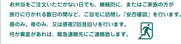お弁当をご注文いただかない日でも、継続的に、またはご家族の方が旅行に行かれる数日の間など、ご自宅に訪問し「安否確認」を行います。昼のみ。夜のみ、又は昼夜2回見回りを行います。何か異変があれば、緊急連絡先にご連絡致します。
