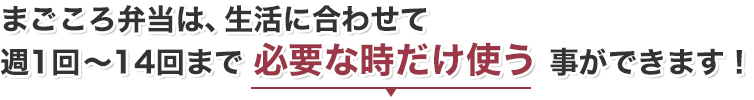 まごころ弁当は、生活に合わせて週1回～14回まで 必要な時だけ使う 事ができます！