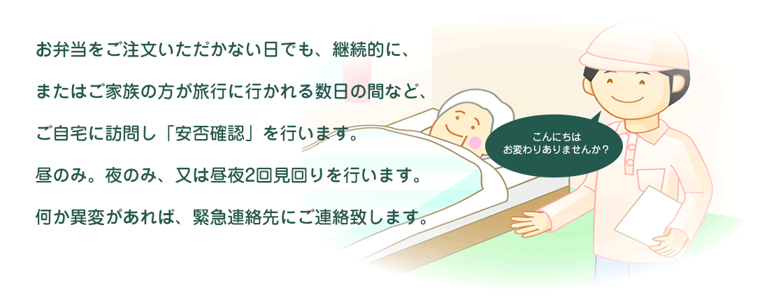 お弁当をご注文いただかない日でも、継続的に、またはご家族の方が旅行に行かれる数日の間など、ご自宅に訪問し「安否確認」を行います。昼のみ。夜のみ、又は昼夜2回見回りを行います。何か異変があれば、緊急連絡先にご連絡致します。