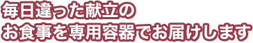 毎日違った献立のお食事を専用容器でお届けします