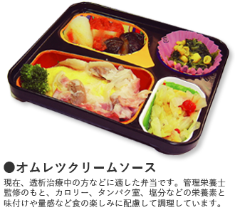 ●オムレツクリームソース 現在、透析治療中の方などに適した弁当です。管理栄養士監修のもと、カロリー、タンパク室、塩分などの栄養素と味付けや量感など食の楽しみに配慮して調理しています。