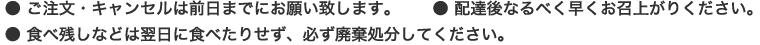 ● ご注文・キャンセルは前日までにお願い致します。 ● 配達後なるべく早くお召上がりください。 ● 食べ残しなどは翌日に食べたりせず、必ず廃棄処分してください。