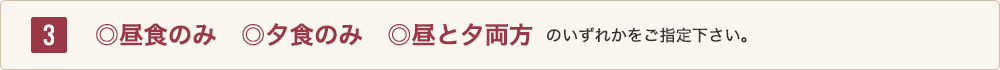 3 ◎昼食のみ、<em>◎夕食のみ</em>、<em>◎昼と夕両方</em>のいずれかをご指定下さい。