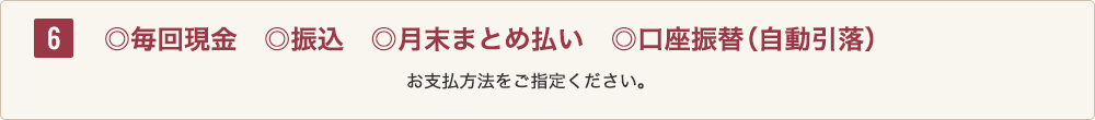 6 ◎毎回現金◎振込◎月末まとめ払い◎口座振替（自動引落）お支払方法をご指定ください。